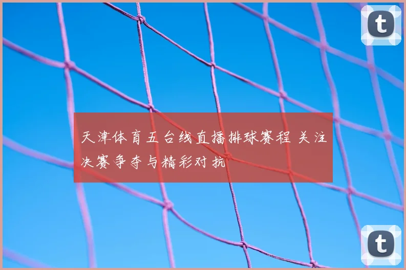 天津体育五台线直播排球赛程 关注决赛争夺与精彩对抗
