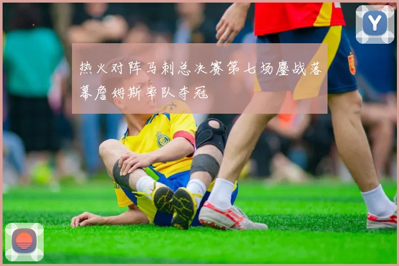 热火对阵马刺总决赛第七场鏖战落幕詹姆斯率队夺冠