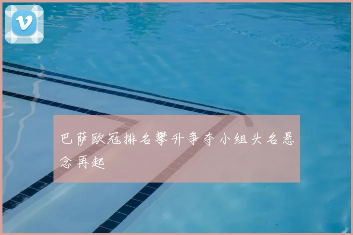 巴萨欧冠排名攀升争夺小组头名悬念再起