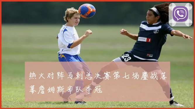 热火对阵马刺总决赛第七场鏖战落幕詹姆斯率队夺冠