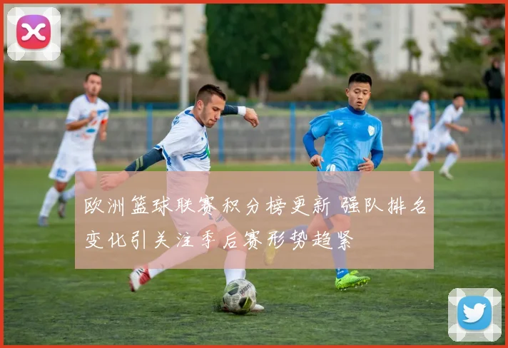 欧洲篮球联赛积分榜更新 强队排名变化引关注季后赛形势趋紧