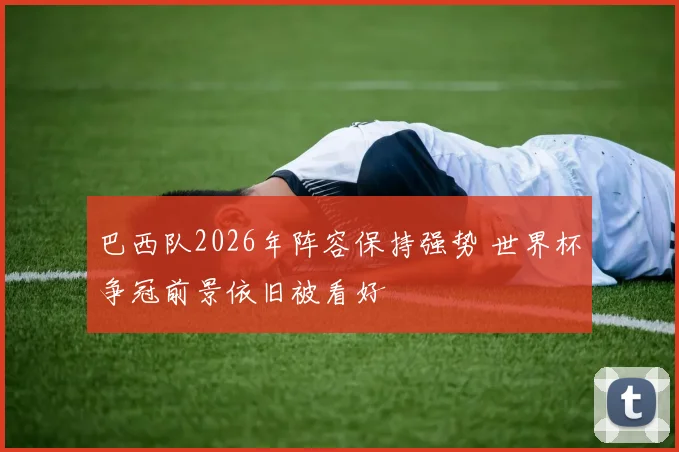 巴西队2026年阵容保持强势 世界杯争冠前景依旧被看好
