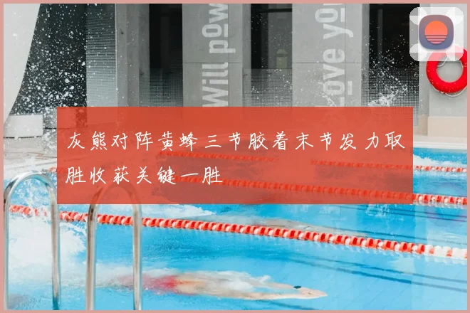 灰熊对阵黄蜂三节胶着末节发力取胜收获关键一胜