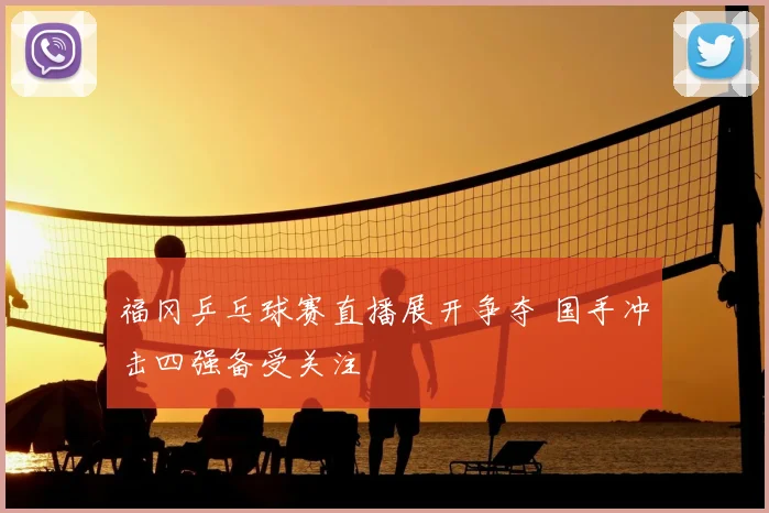 福冈乒乓球赛直播展开争夺 国手冲击四强备受关注