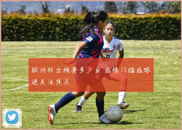 欧洲杯出线要多少分 成绩门槛成球迷关注焦点