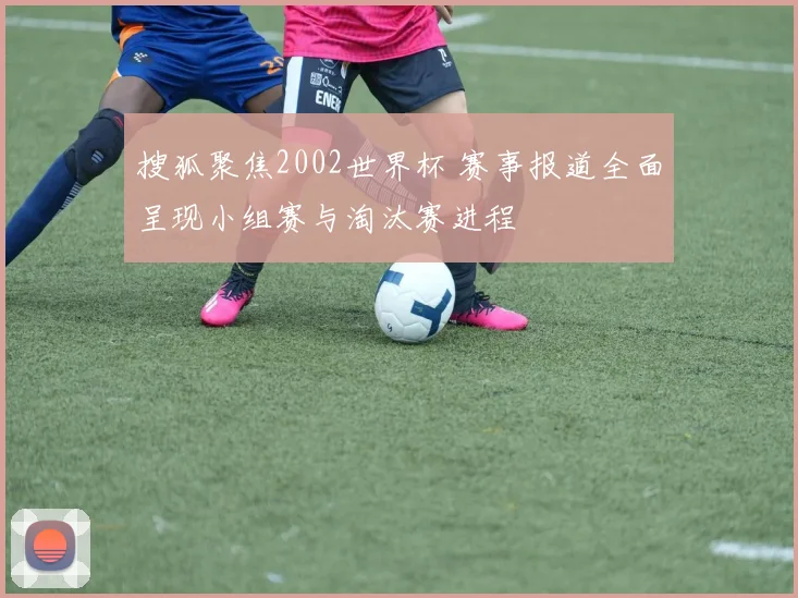 搜狐聚焦2002世界杯 赛事报道全面呈现小组赛与淘汰赛进程