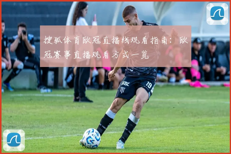 搜狐体育欧冠直播线观看指南：欧冠赛事直播观看方式一览