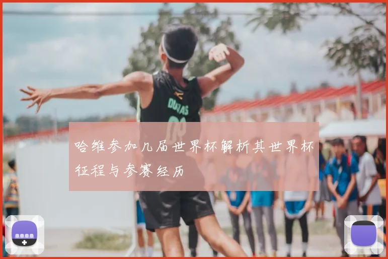 哈维参加几届世界杯解析其世界杯征程与参赛经历