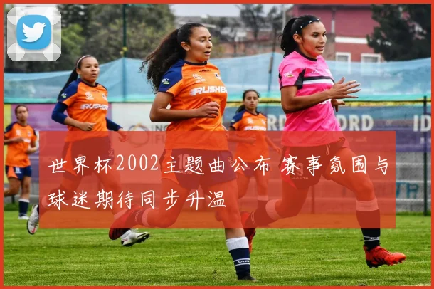 世界杯2002主题曲公布 赛事氛围与球迷期待同步升温